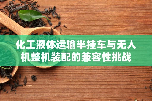 化工液体运输半挂车与无人机整机装配的兼容性挑战