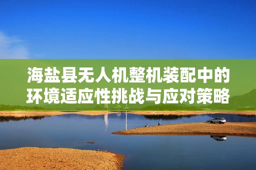 海盐县无人机整机装配中的环境适应性挑战与应对策略