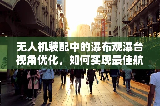 无人机装配中的瀑布观瀑台视角优化，如何实现最佳航拍视角？