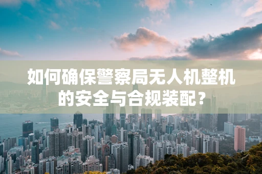 如何确保警察局无人机整机的安全与合规装配？