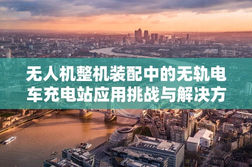 无人机整机装配中的无轨电车充电站应用挑战与解决方案