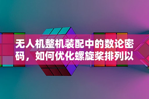 无人机整机装配中的数论密码，如何优化螺旋桨排列以提升飞行稳定性？