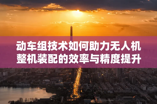 动车组技术如何助力无人机整机装配的效率与精度提升？