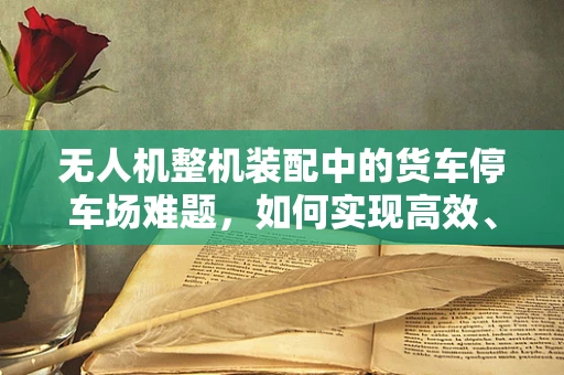 无人机整机装配中的货车停车场难题，如何实现高效、安全的运输与存储？