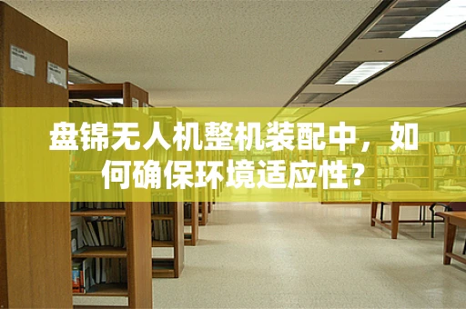 盘锦无人机整机装配中，如何确保环境适应性？