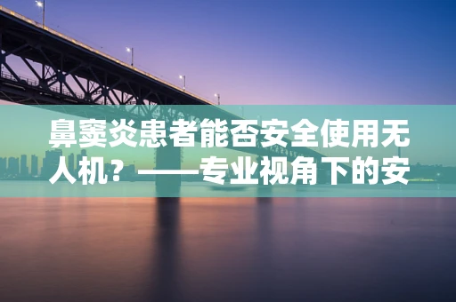 鼻窦炎患者能否安全使用无人机？——专业视角下的安全考量