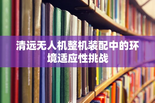 清远无人机整机装配中的环境适应性挑战