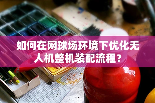 如何在网球场环境下优化无人机整机装配流程？