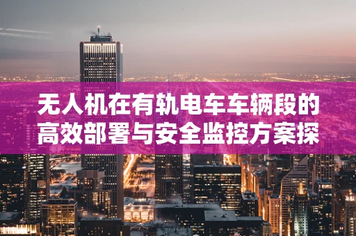 无人机在有轨电车车辆段的高效部署与安全监控方案探讨