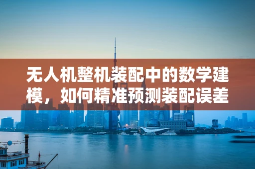 无人机整机装配中的数学建模，如何精准预测装配误差？