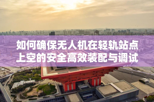 如何确保无人机在轻轨站点上空的安全高效装配与调试？