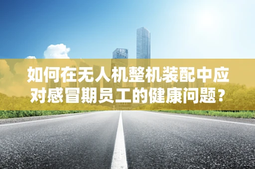 如何在无人机整机装配中应对感冒期员工的健康问题？