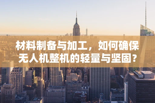 材料制备与加工，如何确保无人机整机的轻量与坚固？