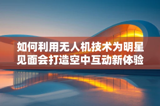 如何利用无人机技术为明星见面会打造空中互动新体验？