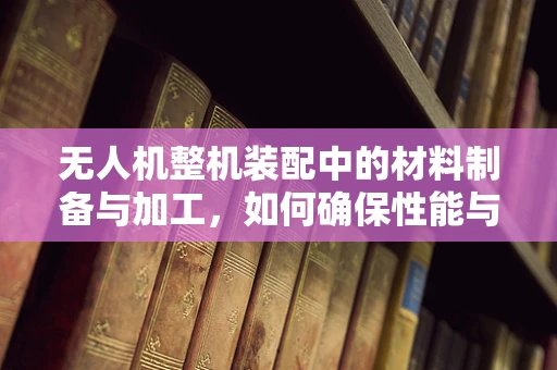 无人机整机装配中的材料制备与加工，如何确保性能与轻量化的完美平衡？
