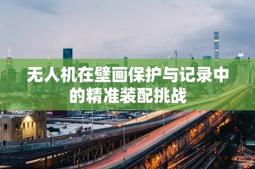 无人机在壁画保护与记录中的精准装配挑战