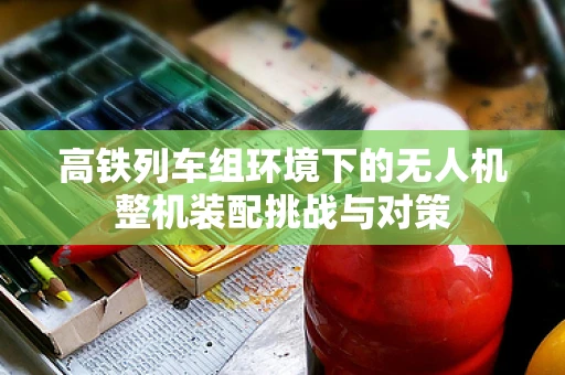 高铁列车组环境下的无人机整机装配挑战与对策