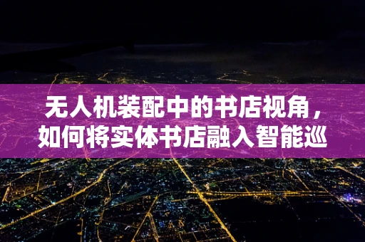 无人机装配中的书店视角，如何将实体书店融入智能巡检无人机？
