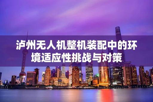 泸州无人机整机装配中的环境适应性挑战与对策