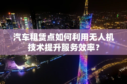 汽车租赁点如何利用无人机技术提升服务效率？