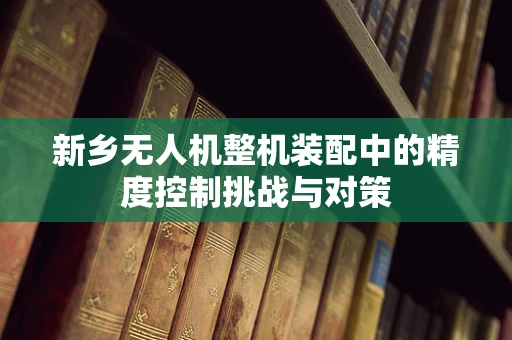 新乡无人机整机装配中的精度控制挑战与对策