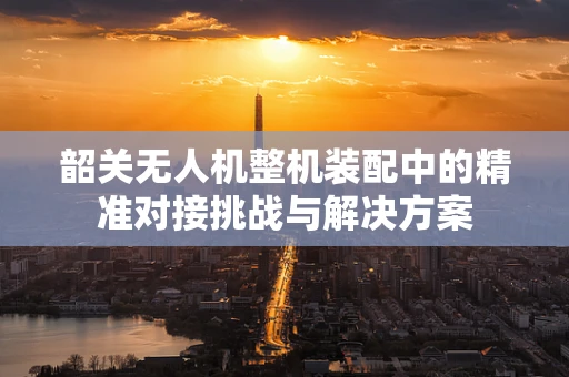 韶关无人机整机装配中的精准对接挑战与解决方案