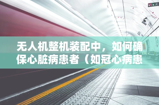 无人机整机装配中，如何确保心脏病患者（如冠心病患者）安全操作？