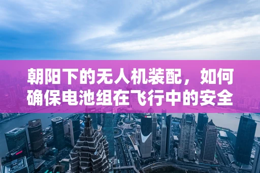 朝阳下的无人机装配，如何确保电池组在飞行中的安全与高效？
