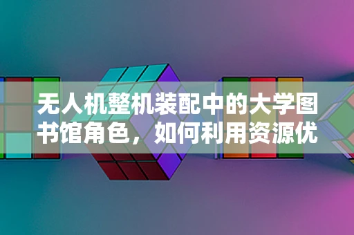 无人机整机装配中的大学图书馆角色，如何利用资源优化装配流程？