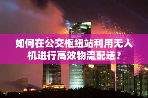 如何在公交枢纽站利用无人机进行高效物流配送？