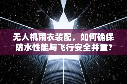 无人机雨衣装配，如何确保防水性能与飞行安全并重？
