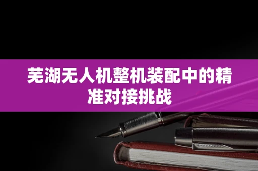 芜湖无人机整机装配中的精准对接挑战