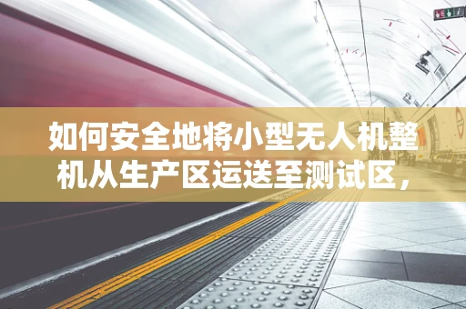 如何安全地将小型无人机整机从生产区运送至测试区，使用小型货车最有效？
