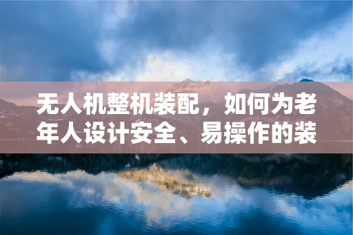 无人机整机装配，如何为老年人设计安全、易操作的装载过程？