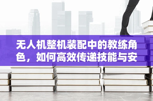 无人机整机装配中的教练角色，如何高效传递技能与安全意识？