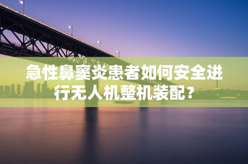 急性鼻窦炎患者如何安全进行无人机整机装配？