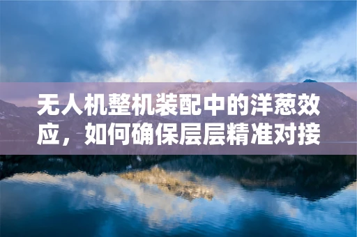 无人机整机装配中的洋葱效应，如何确保层层精准对接？