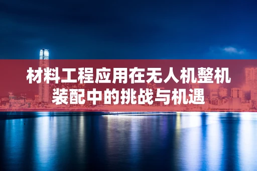 材料工程应用在无人机整机装配中的挑战与机遇