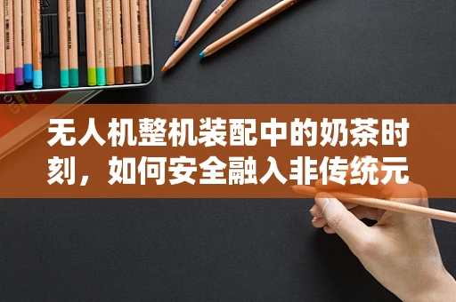 无人机整机装配中的奶茶时刻，如何安全融入非传统元素？