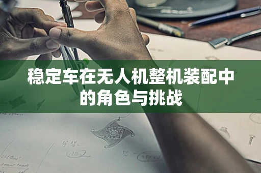 稳定车在无人机整机装配中的角色与挑战