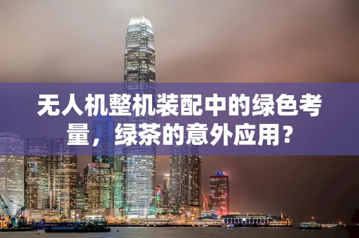 无人机整机装配中的绿色考量，绿茶的意外应用？