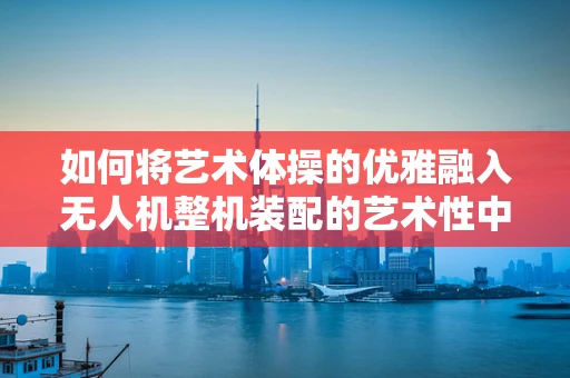 如何将艺术体操的优雅融入无人机整机装配的艺术性中？