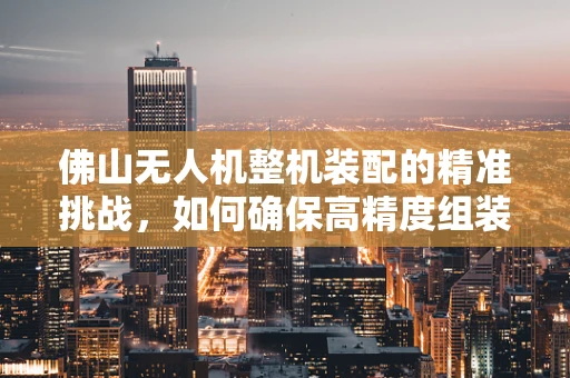 佛山无人机整机装配的精准挑战，如何确保高精度组装与质量控制？