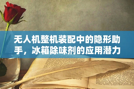 无人机整机装配中的隐形助手，冰箱除味剂的应用潜力？