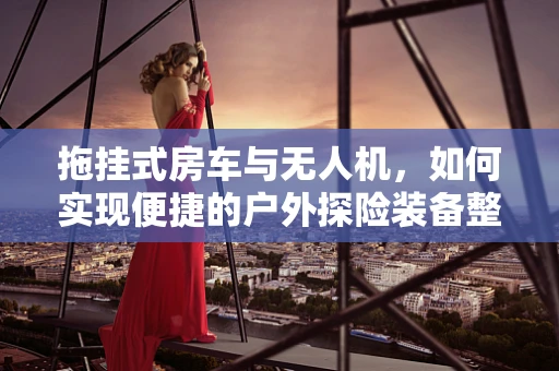 拖挂式房车与无人机，如何实现便捷的户外探险装备整合？