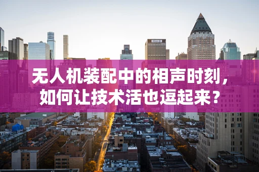 无人机装配中的相声时刻，如何让技术活也逗起来？