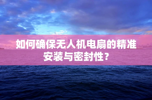 如何确保无人机电扇的精准安装与密封性？
