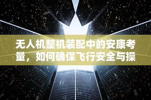 无人机整机装配中的安康考量，如何确保飞行安全与操作员健康？