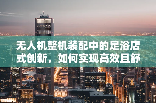 无人机整机装配中的足浴店式创新，如何实现高效且舒适的装配流程？