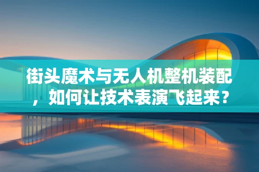 街头魔术与无人机整机装配，如何让技术表演飞起来？